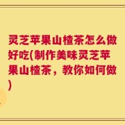 灵芝苹果山楂茶怎么做好吃(制作美味灵芝苹果山楂茶，教你如何做)