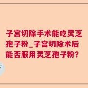 子宫切除手术能吃灵芝孢子粉_子宫切除术后能否服用灵芝孢子粉？