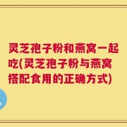 灵芝孢子粉和燕窝一起吃(灵芝孢子粉与燕窝搭配食用的正确方式)