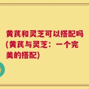 黄芪和灵芝可以搭配吗(黄芪与灵芝：一个完美的搭配)