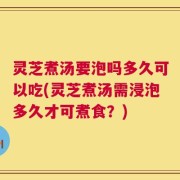 灵芝煮汤要泡吗多久可以吃(灵芝煮汤需浸泡多久才可煮食？)