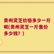 贵州灵芝价格多少一斤呢(贵州灵芝一斤售价多少钱？)