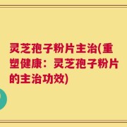 灵芝孢子粉片主治(重塑健康：灵芝孢子粉片的主治功效)