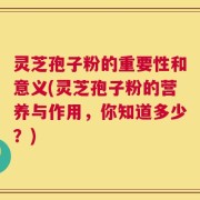 灵芝孢子粉的重要性和意义(灵芝孢子粉的营养与作用，你知道多少？)