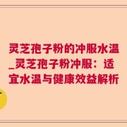 灵芝孢子粉的冲服水温_灵芝孢子粉冲服:适宜水温与健康效益解析