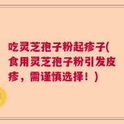 吃灵芝孢子粉起疹子(食用灵芝孢子粉引发皮疹，需谨慎选择！)