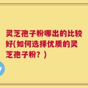 灵芝孢子粉哪出的比较好(如何选择优质的灵芝孢子粉？)