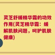 灵芝舒缓精华霜的功效作用(灵芝精华霜：缓解肌肤问题，呵护肌肤健康)