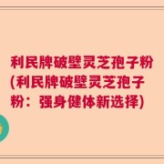 利民牌破壁灵芝孢子粉(利民牌破壁灵芝孢子粉：强身健体新选择)