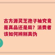 古方源灵芝孢子袖究竟是真品还是局？消费者该如何辨别真伪