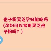 孢子粉灵芝孕妇能吃吗(孕妇可以食用灵芝孢子粉吗？)