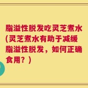 脂溢性脱发吃灵芝煮水(灵芝煮水有助于减缓脂溢性脱发，如何正确食用？)