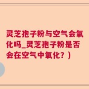 灵芝孢子粉与空气会氧化吗_灵芝孢子粉是否会在空气中氧化？)