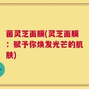 菌灵芝面膜(灵芝面膜：赋予你焕发光芒的肌肤)