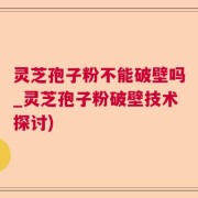 灵芝孢子粉不能破壁吗_灵芝孢子粉破壁技术探讨)