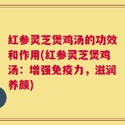 红参灵芝煲鸡汤的功效和作用(红参灵芝煲鸡汤：增强免疫力，滋润养颜)