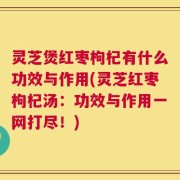 灵芝煲红枣枸杞有什么功效与作用(灵芝红枣枸杞汤：功效与作用一网打尽！)