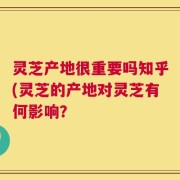 灵芝产地很重要吗知乎(灵芝的产地对灵芝有何影响？