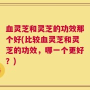血灵芝和灵芝的功效那个好(比较血灵芝和灵芝的功效，哪一个更好？)