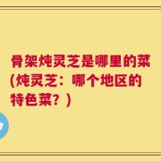 骨架炖灵芝是哪里的菜(炖灵芝：哪个地区的特色菜？)