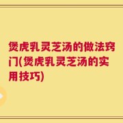 煲虎乳灵芝汤的做法窍门(煲虎乳灵芝汤的实用技巧)