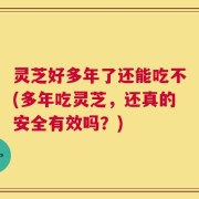 灵芝好多年了还能吃不(多年吃灵芝，还真的安全有效吗？)