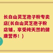 长白山灵芝孢子粉专卖店(长白山灵芝孢子粉店铺，享受纯天然的健康营养！)