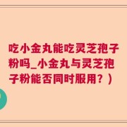 吃小金丸能吃灵芝孢子粉吗_小金丸与灵芝孢子粉能否同时服用？)