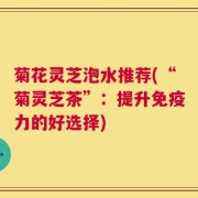 菊花灵芝泡水推荐(“菊灵芝茶”：提升免疫力的好选择)