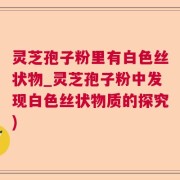 灵芝孢子粉里有白色丝状物_灵芝孢子粉中发现白色丝状物质的探究)