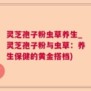 灵芝孢子粉虫草养生_灵芝孢子粉与虫草：养生保健的黄金搭档)