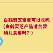 白鹤灵芝宝宝可以吃吗(白鹤灵芝产品适合婴幼儿食用吗？)