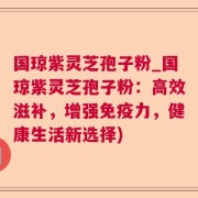 国琼紫灵芝孢子粉_国琼紫灵芝孢子粉：高效滋补，增强免疫力，健康生活新选择)