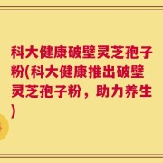 科大健康破壁灵芝孢子粉(科大健康推出破壁灵芝孢子粉，助力养生)