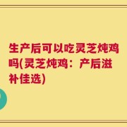 生产后可以吃灵芝炖鸡吗(灵芝炖鸡：产后滋补佳选)