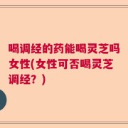 喝调经的药能喝灵芝吗女性(女性可否喝灵芝调经？)