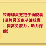 致源牌灵芝孢子油胶囊(源牌灵芝孢子油胶囊：提高免疫力，助力保健)