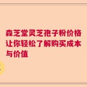 森芝堂灵芝孢子粉价格让你轻松了解购买成本与价值