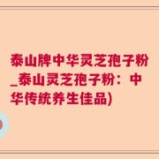 泰山牌中华灵芝孢子粉_泰山灵芝孢子粉：中华传统养生佳品)