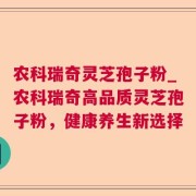 农科瑞奇灵芝孢子粉_农科瑞奇高品质灵芝孢子粉，健康养生新选择