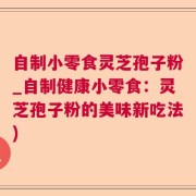 自制小零食灵芝孢子粉_自制健康小零食：灵芝孢子粉的美味新吃法)
