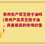 贵州生产灵芝孢子油吗(贵州产出灵芝孢子油，具备很高的市场价值)
