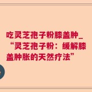 吃灵芝孢子粉膝盖肿_“灵芝孢子粉：缓解膝盖肿胀的天然疗法”