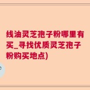 线油灵芝孢子粉哪里有买_寻找优质灵芝孢子粉购买地点)