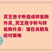 灵芝孢子粉造成转氨酶升高_灵芝孢子粉与转氨酶升高:潜在关联及应对策略