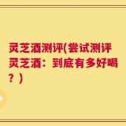 灵芝酒测评(尝试测评灵芝酒：到底有多好喝？)
