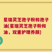 星瑞灵芝孢子粉和孢子油(星瑞灵芝孢子粉和油，双重护理养颜)