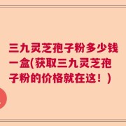 三九灵芝孢子粉多少钱一盒(获取三九灵芝孢子粉的价格就在这！)