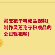 灵芝孢子粉成品视频(制作灵芝孢子粉成品的全过程视频)