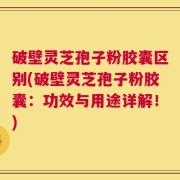 破壁灵芝孢子粉胶囊区别(破壁灵芝孢子粉胶囊：功效与用途详解！)